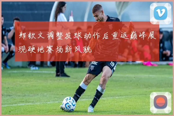 郑钦文调整发球动作后重返巅峰展现硬地赛场新风貌